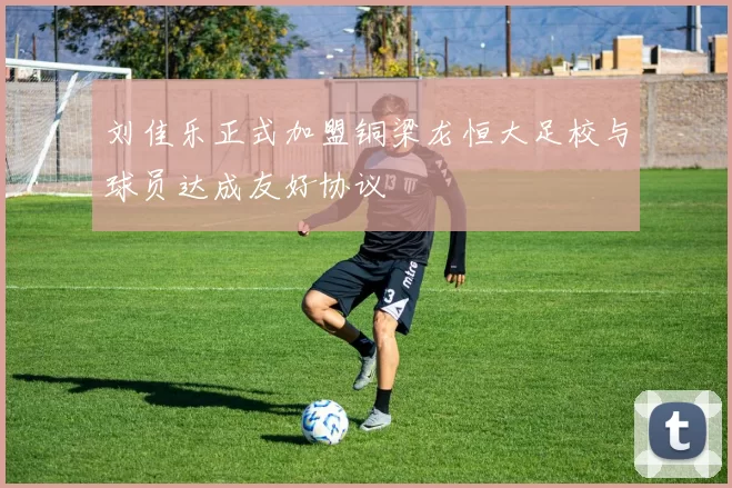 刘佳乐正式加盟铜梁龙恒大足校与球员达成友好协议