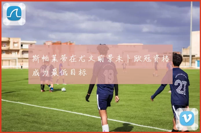 斯帕莱蒂在尤文前景未卜欧冠资格成为最低目标