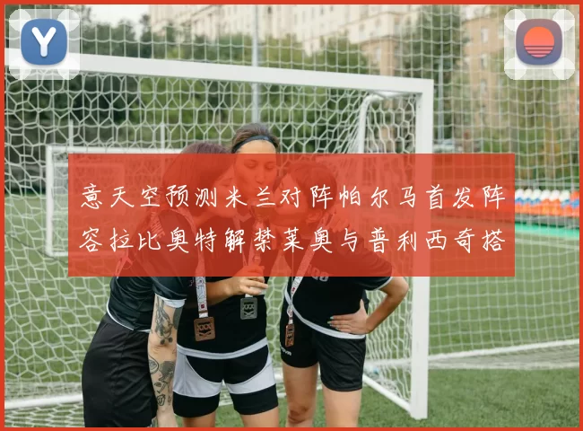意天空预测米兰对阵帕尔马首发阵容拉比奥特解禁莱奥与普利西奇搭档出战