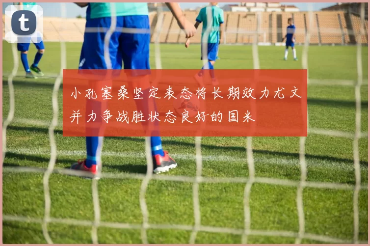 小孔塞桑坚定表态将长期效力尤文并力争战胜状态良好的国米