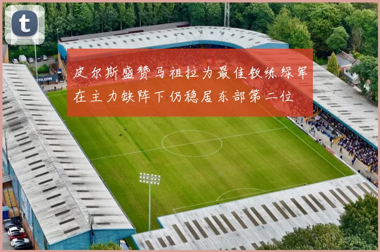 皮尔斯盛赞马祖拉为最佳教练绿军在主力缺阵下仍稳居东部第二位