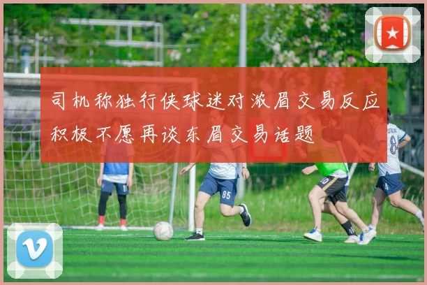 司机称独行侠球迷对浓眉交易反应积极不愿再谈东眉交易话题
