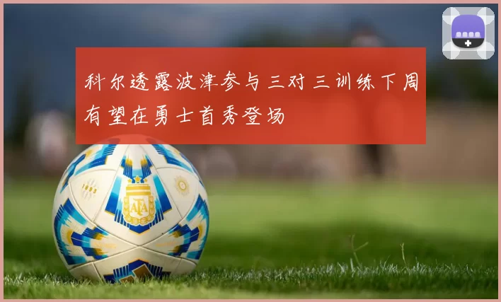 科尔透露波津参与三对三训练下周有望在勇士首秀登场