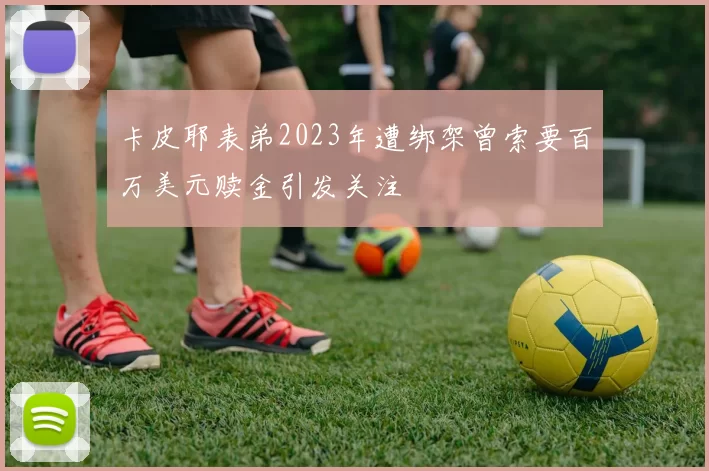 卡皮耶表弟2023年遭绑架曾索要百万美元赎金引发关注