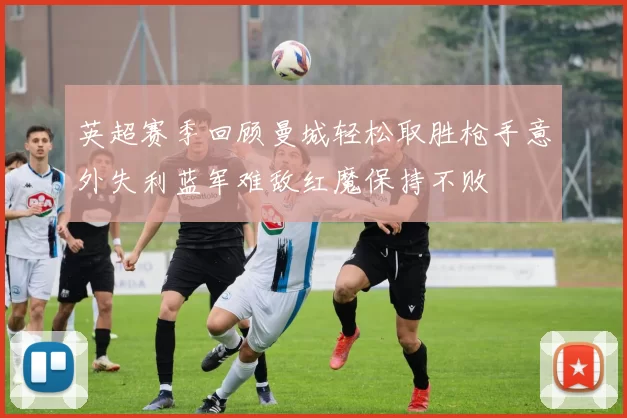 英超赛季回顾曼城轻松取胜枪手意外失利蓝军难敌红魔保持不败