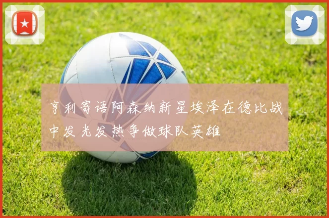 亨利寄语阿森纳新星埃泽在德比战中发光发热争做球队英雄