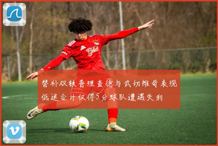 替补双铁普理查德与武切维奇表现低迷合计仅得5分球队遭遇失利
