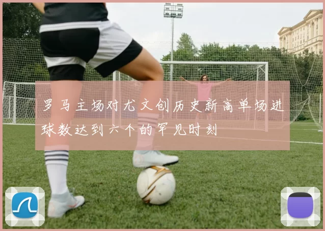 罗马主场对尤文创历史新高单场进球数达到六个的罕见时刻