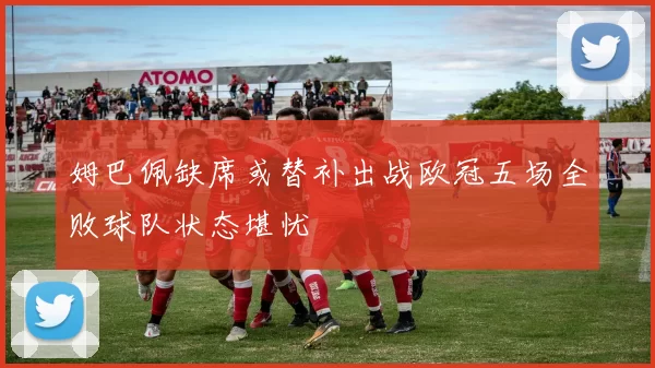 姆巴佩缺席或替补出战欧冠五场全败球队状态堪忧