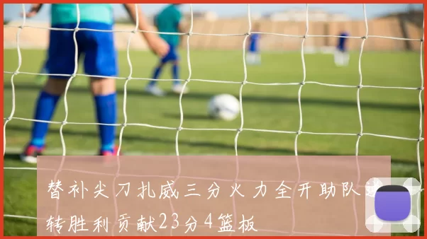 替补尖刀扎威三分火力全开助队逆转胜利贡献23分4篮板
