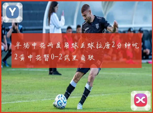 半场申花两度角球丢球拉唐2分钟吃2黄申花暂0-2武里南联