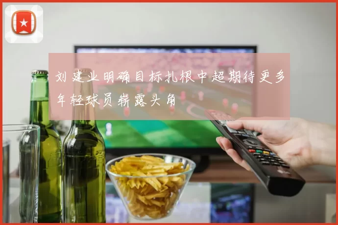 刘建业明确目标扎根中超期待更多年轻球员崭露头角