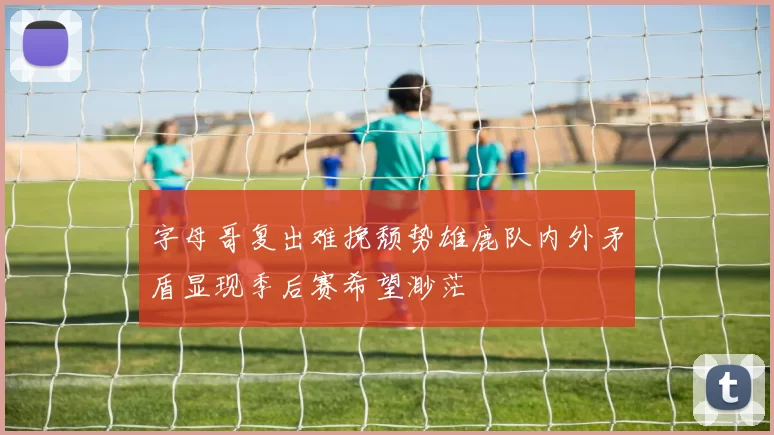 字母哥复出难挽颓势雄鹿队内外矛盾显现季后赛希望渺茫
