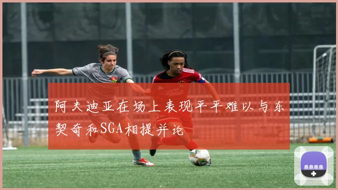 阿夫迪亚在场上表现平平难以与东契奇和SGA相提并论