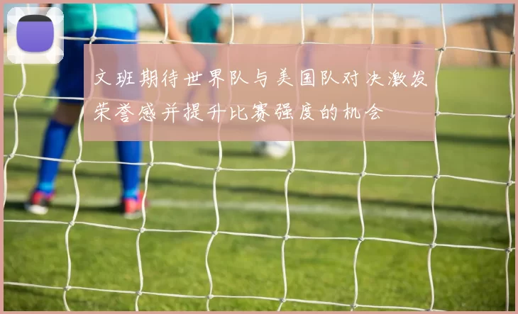 文班期待世界队与美国队对决激发荣誉感并提升比赛强度的机会