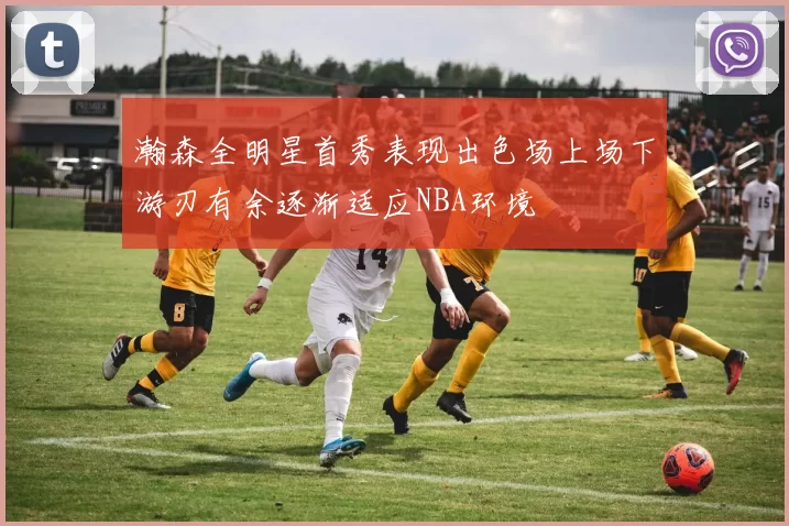 瀚森全明星首秀表现出色场上场下游刃有余逐渐适应NBA环境